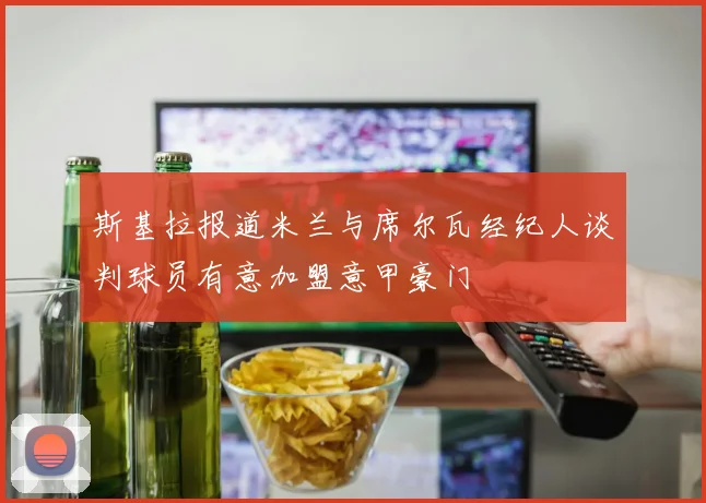 斯基拉报道米兰与席尔瓦经纪人谈判球员有意加盟意甲豪门