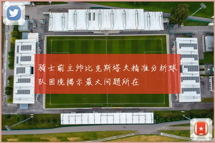 骑士前主帅比克斯塔夫精准分析球队困境揭示最大问题所在