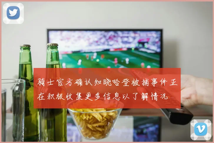 骑士官方确认知晓哈登被捕事件正在积极收集更多信息以了解情况