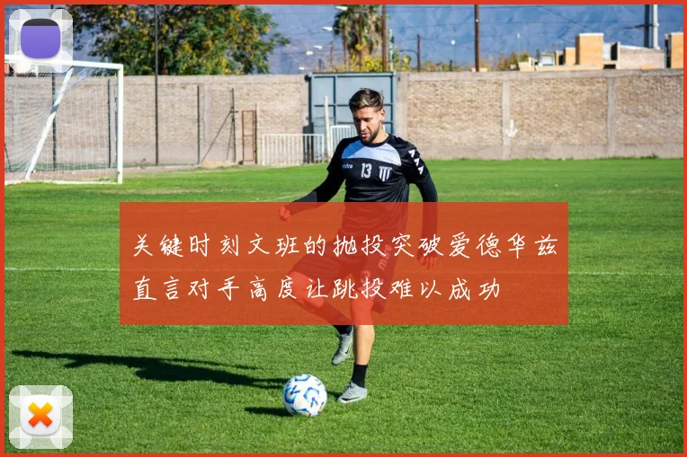 关键时刻文班的抛投突破爱德华兹直言对手高度让跳投难以成功