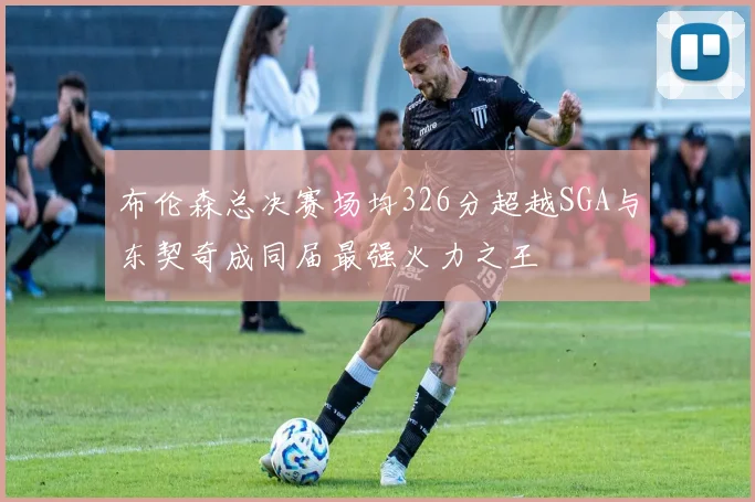 布伦森总决赛场均326分超越SGA与东契奇成同届最强火力之王