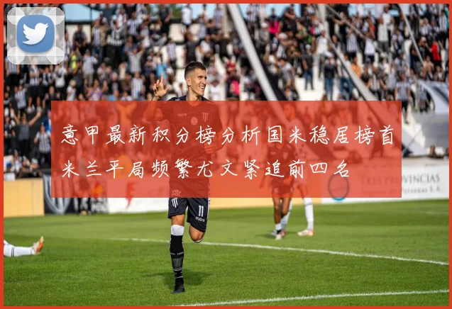 意甲最新积分榜分析国米稳居榜首米兰平局频繁尤文紧追前四名