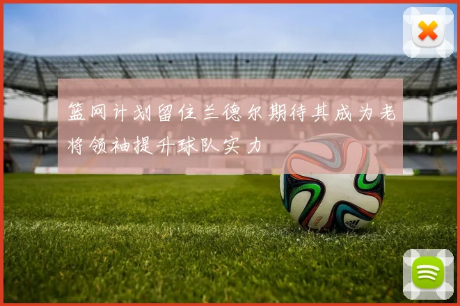 篮网计划留住兰德尔期待其成为老将领袖提升球队实力
