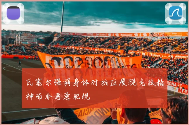 瓦塞尔强调身体对抗应展现竞技精神而非恶意犯规
