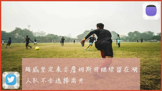 路威坚定表示詹姆斯将继续留在湖人队不会选择离开