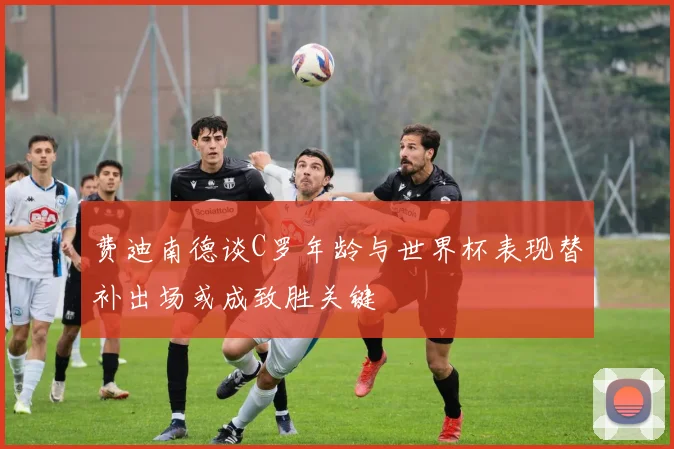 费迪南德谈C罗年龄与世界杯表现替补出场或成致胜关键
