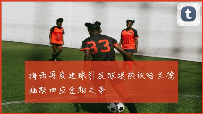 梅西再度进球引发球迷热议哈兰德幽默回应金靴之争