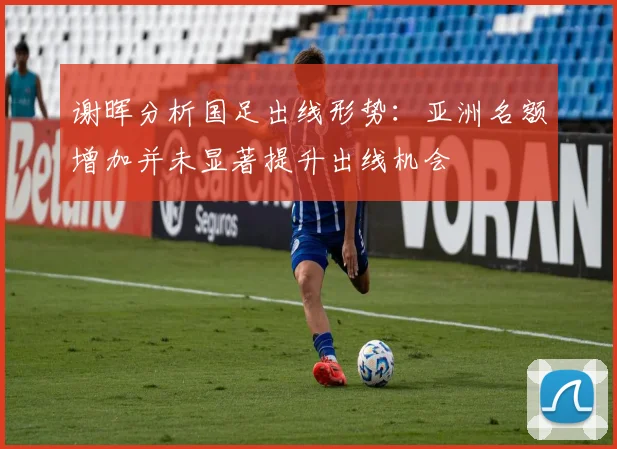 谢晖分析国足出线形势：亚洲名额增加并未显著提升出线机会