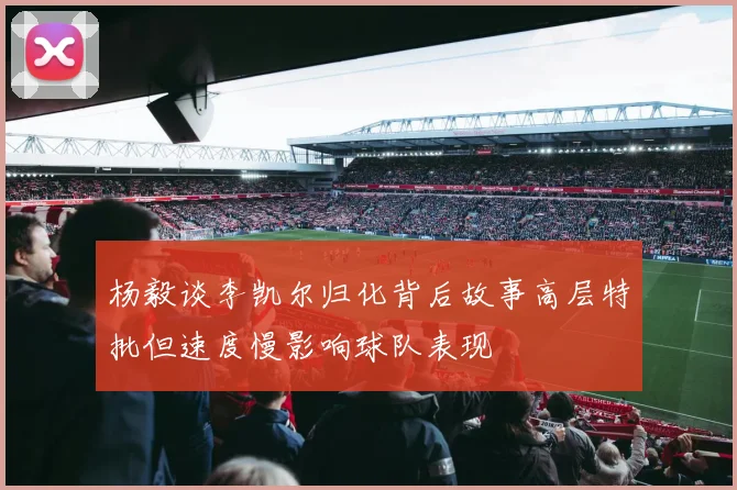杨毅谈李凯尔归化背后故事高层特批但速度慢影响球队表现