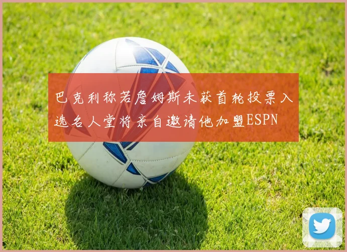 巴克利称若詹姆斯未获首轮投票入选名人堂将亲自邀请他加盟ESPN