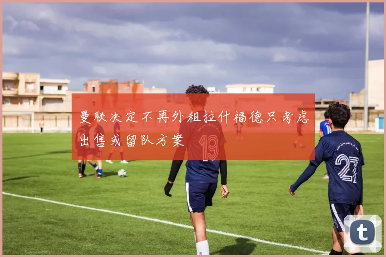 曼联决定不再外租拉什福德只考虑出售或留队方案