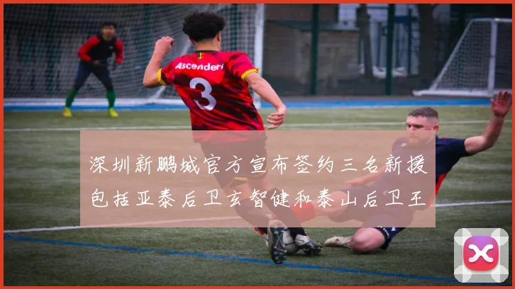深圳新鹏城官方宣布签约三名新援包括亚泰后卫玄智健和泰山后卫王昱衡