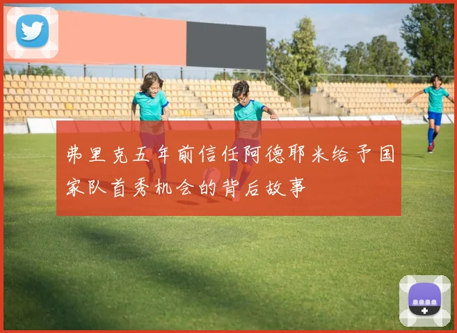 弗里克五年前信任阿德耶米给予国家队首秀机会的背后故事