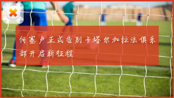 何塞卢正式告别卡塔尔加拉法俱乐部开启新征程