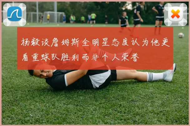杨毅谈詹姆斯全明星态度认为他更看重球队胜利而非个人荣誉