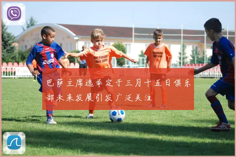 巴萨主席选举定于三月十五日俱乐部未来发展引发广泛关注
