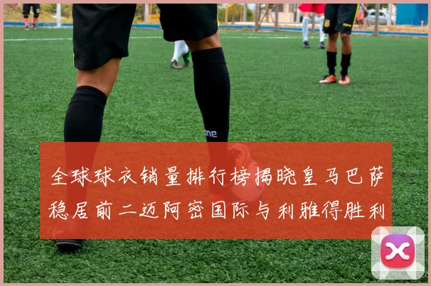全球球衣销量排行榜揭晓皇马巴萨稳居前二迈阿密国际与利雅得胜利表现抢眼