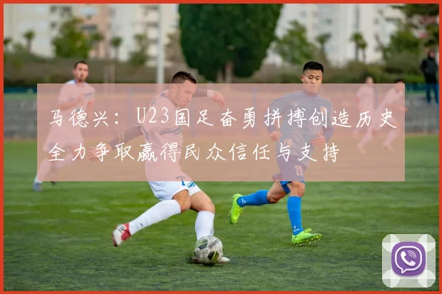 马德兴：U23国足奋勇拼搏创造历史全力争取赢得民众信任与支持