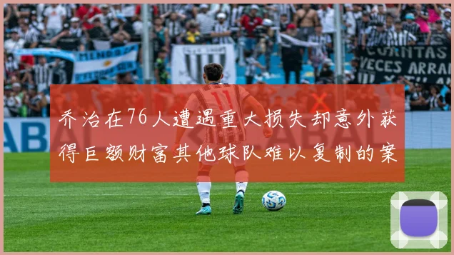 乔治在76人遭遇重大损失却意外获得巨额财富其他球队难以复制的案例