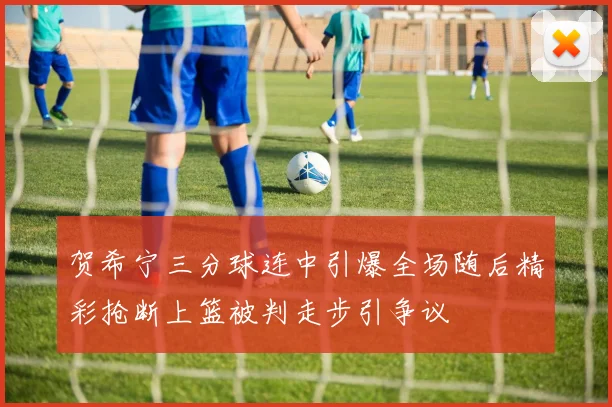 贺希宁三分球连中引爆全场随后精彩抢断上篮被判走步引争议