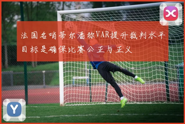 法国名哨蒂尔潘称VAR提升裁判水平目标是确保比赛公正与正义