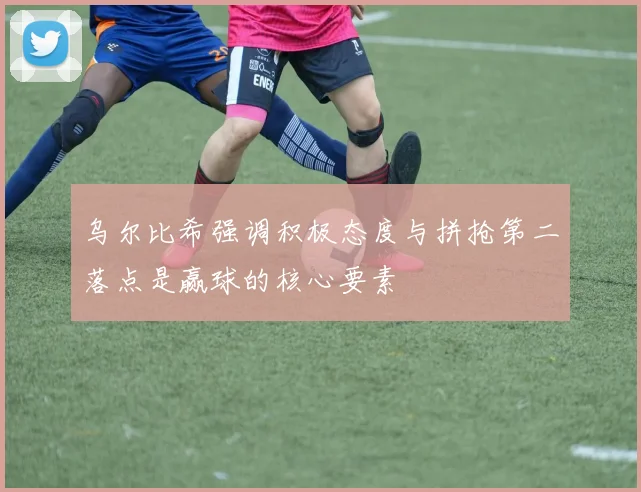 乌尔比希强调积极态度与拼抢第二落点是赢球的核心要素